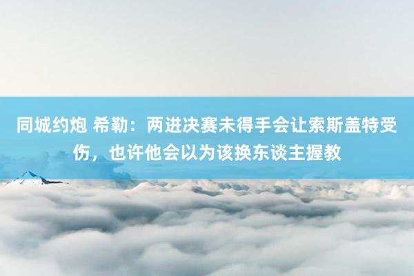 同城约炮 希勒：两进决赛未得手会让索斯盖特受伤，也许他会以为该换东谈主握教