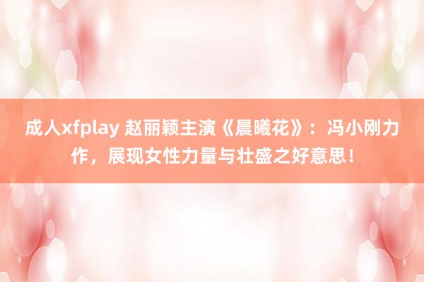 成人xfplay 赵丽颖主演《晨曦花》：冯小刚力作，展现女性力量与壮盛之好意思！