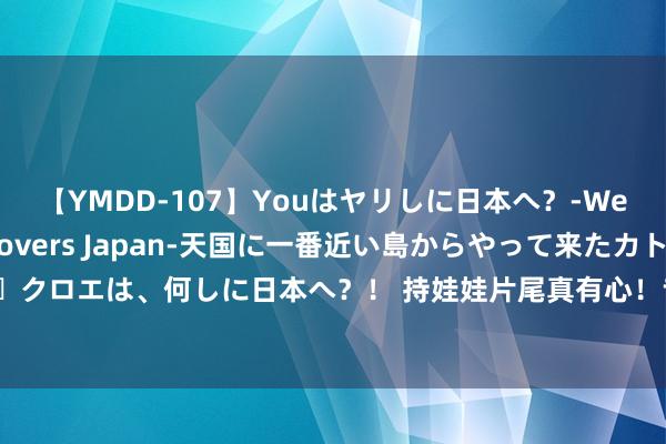 【YMDD-107】Youはヤリしに日本へ？‐Welcome to sex lovers Japan‐天国に一番近い島からやって来たカトリーヌ・クロエは、何しに日本へ？！ 持娃娃片尾真有心！专诚鸣谢沈腾马丽家属，常远艾伦没来成小遗憾