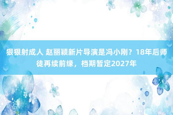 狠狠射成人 赵丽颖新片导演是冯小刚？18年后师徒再续前缘，档期暂定2027年