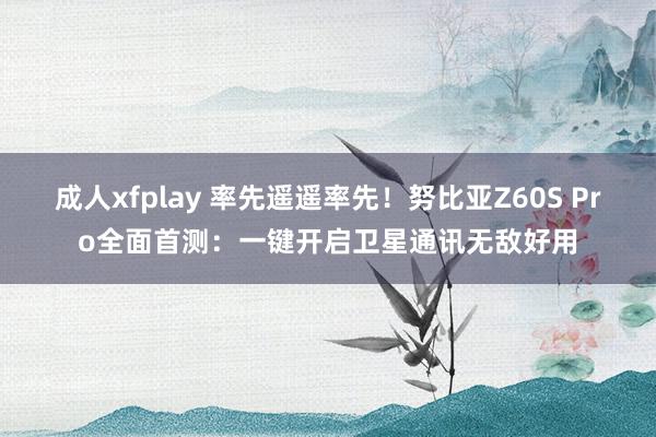 成人xfplay 率先遥遥率先！努比亚Z60S Pro全面首测：一键开启卫星通讯无敌好用