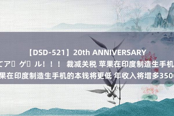 【DSD-521】20th ANNIVERSARY 50人のママがイッパイ教えてア・ゲ・ル！！！ 裁减关税 苹果在印度制造生手机的本钱将更低 年收入将增多3500万至