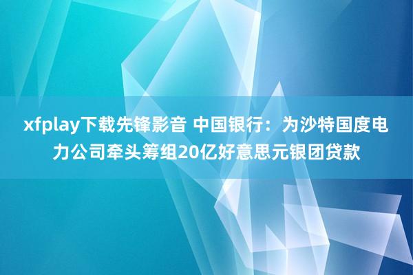 xfplay下载先锋影音 中国银行：为沙特国度电力公司牵头筹组20亿好意思元银团贷款