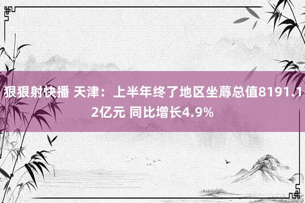 狠狠射快播 天津：上半年终了地区坐蓐总值8191.12亿元 同比增长4.9%