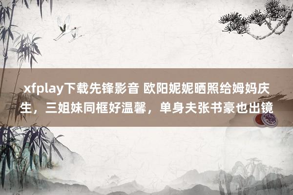 xfplay下载先锋影音 欧阳妮妮晒照给姆妈庆生，三姐妹同框好温馨，单身夫张书豪也出镜