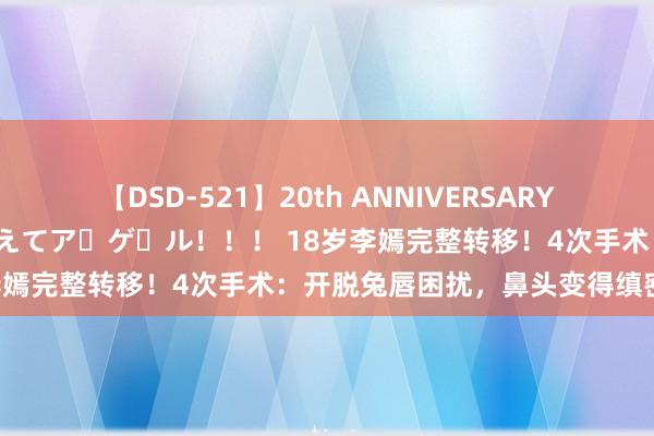 【DSD-521】20th ANNIVERSARY 50人のママがイッパイ教えてア・ゲ・ル！！！ 18岁李嫣完整转移！4次手术：开脱兔唇困扰，鼻头变得缜密工整