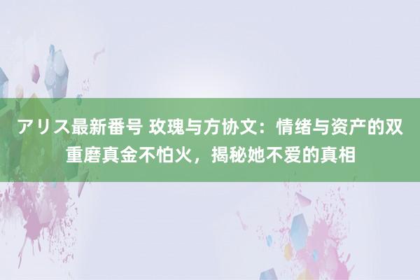 アリス最新番号 玫瑰与方协文：情绪与资产的双重磨真金不怕火，揭秘她不爱的真相