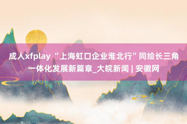 成人xfplay “上海虹口企业淮北行”同绘长三角一体化发展新篇章_大皖新闻 | 安徽网