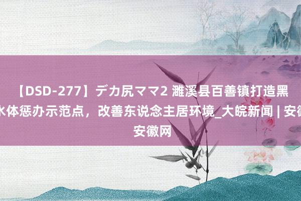 【DSD-277】デカ尻ママ2 濉溪县百善镇打造黑臭水体惩办示范点，改善东说念主居环境_大皖新闻 | 安徽网