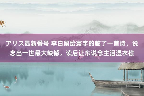 アリス最新番号 李白留给寰宇的临了一首诗，说念出一世最大缺憾，读后让东说念主泪湿衣襟