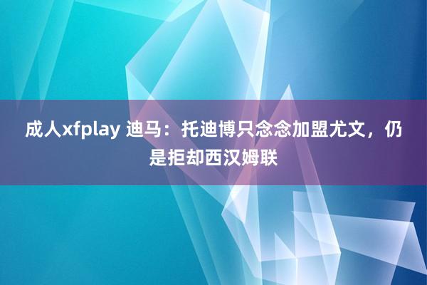 成人xfplay 迪马：托迪博只念念加盟尤文，仍是拒却西汉姆联