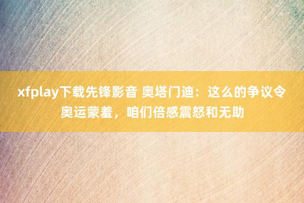 xfplay下载先锋影音 奥塔门迪：这么的争议令奥运蒙羞，咱们倍感震怒和无助