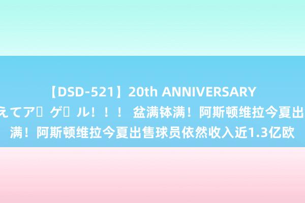 【DSD-521】20th ANNIVERSARY 50人のママがイッパイ教えてア・ゲ・ル！！！ 盆满钵满！阿斯顿维拉今夏出售球员依然收入近1.3亿欧