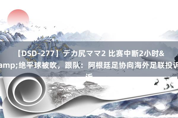 【DSD-277】デカ尻ママ2 比赛中断2小时&绝平球被吹，跟队：阿根廷足协向海外足联投诉