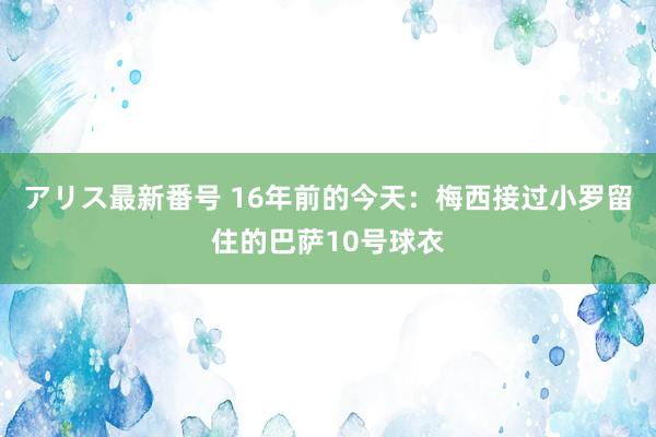 アリス最新番号 16年前的今天：梅西接过小罗留住的巴萨10号球衣