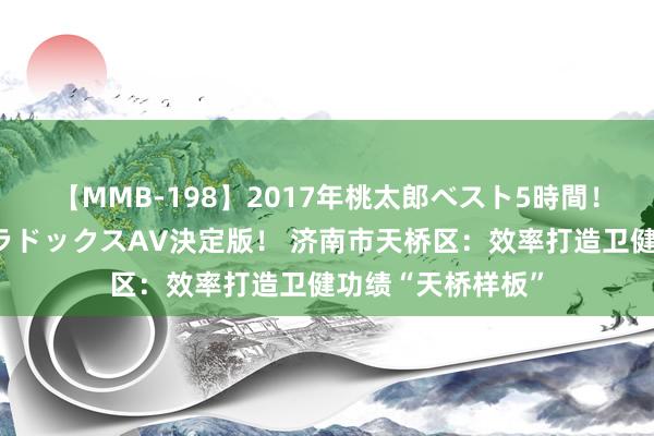 【MMB-198】2017年桃太郎ベスト5時間！これが見納めパラドックスAV決定版！ 济南市天桥区：效率打造卫健功绩“天桥样板”