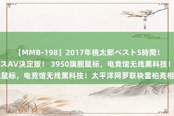 【MMB-198】2017年桃太郎ベスト5時間！これが見納めパラドックスAV決定版！ 3950旗舰鼠标，电竞馆无线黑科技！太平洋网罗联袂雷柏亮相CJ