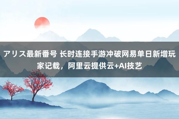 アリス最新番号 长时连接手游冲破网易单日新增玩家记载，阿里云提供云+AI技艺