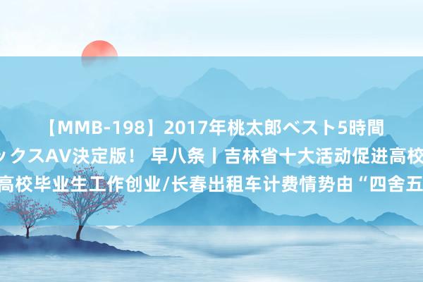 【MMB-198】2017年桃太郎ベスト5時間！これが見納めパラドックスAV決定版！ 早八条丨吉林省十大活动促进高校毕业生工作创业/长春出租车计费情势由“四舍五入”调度为“据实支付”