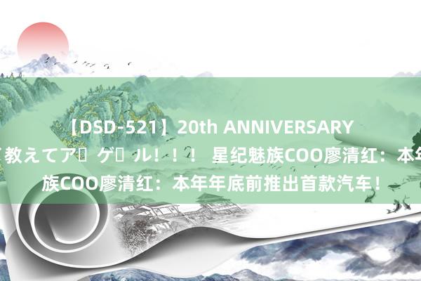 【DSD-521】20th ANNIVERSARY 50人のママがイッパイ教えてア・ゲ・ル！！！ 星纪魅族COO廖清红：本年年底前推出首款汽车！