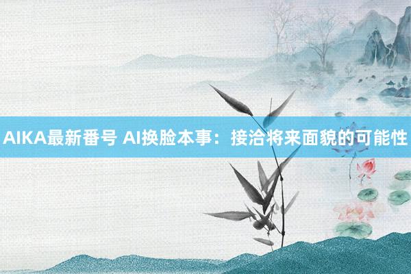 AIKA最新番号 AI换脸本事：接洽将来面貌的可能性