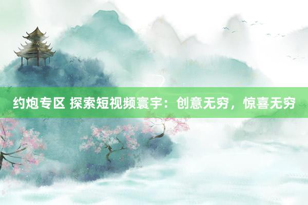 约炮专区 探索短视频寰宇：创意无穷，惊喜无穷