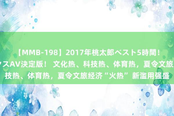 【MMB-198】2017年桃太郎ベスト5時間！これが見納めパラドックスAV決定版！ 文化热、科技热、体育热，夏令文旅经济“火热” 新滥用强盛