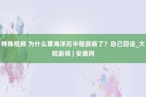 特殊视频 为什么覃海洋后半程游崩了？自己回话_大皖新闻 | 安徽网