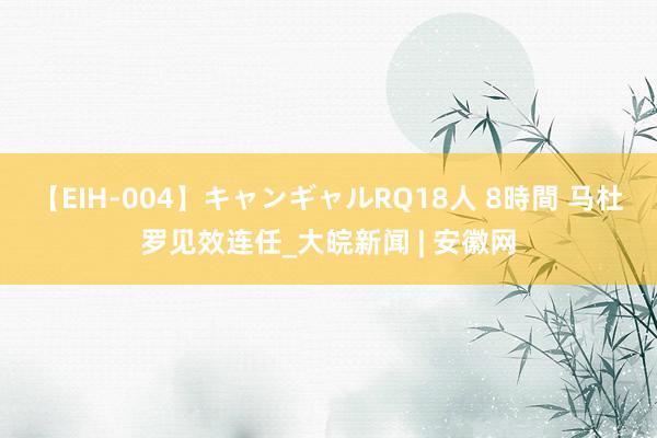 【EIH-004】キャンギャルRQ18人 8時間 马杜罗见效连任_大皖新闻 | 安徽网