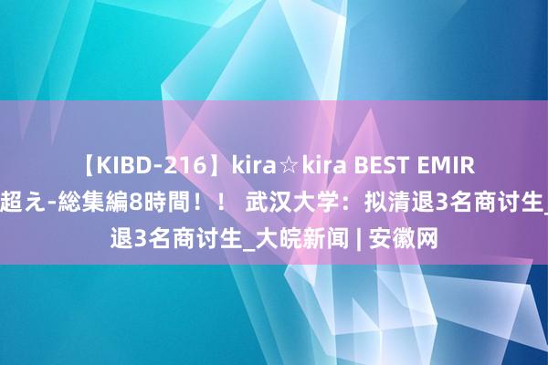 【KIBD-216】kira☆kira BEST EMIRI-中出し性交20発超え-総集編8時間！！ 武汉大学：拟清退3名商讨生_大皖新闻 | 安徽网