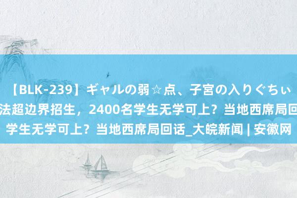 【BLK-239】ギャルの弱☆点、子宮の入りぐちぃ EMIRI 贵阳一学校违法超边界招生，2400名学生无学可上？当地西席局回话_大皖新闻 | 安徽网