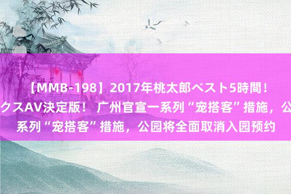 【MMB-198】2017年桃太郎ベスト5時間！これが見納めパラドックスAV決定版！ 广州官宣一系列“宠搭客”措施，公园将全面取消入园预约