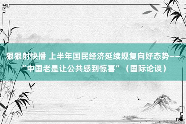 狠狠射快播 上半年国民经济延续规复向好态势——“中国老是让公共感到惊喜”（国际论谈）