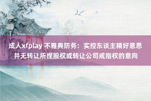 成人xfplay 不雅典防务：实控东谈主精好意思并无转让所捏股权或转让公司戒指权的意向