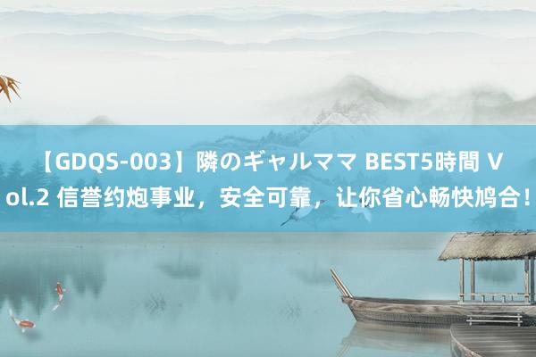 【GDQS-003】隣のギャルママ BEST5時間 Vol.2 信誉约炮事业，安全可靠，让你省心畅快鸠合！