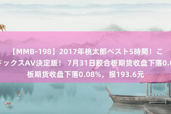 【MMB-198】2017年桃太郎ベスト5時間！これが見納めパラドックスAV決定版！ 7月31日胶合板期货收盘下落0.08%，报193.6元