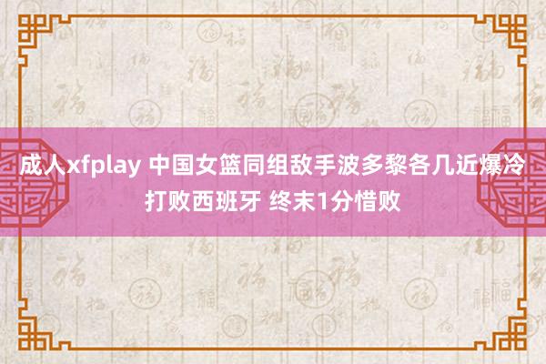 成人xfplay 中国女篮同组敌手波多黎各几近爆冷打败西班牙 终末1分惜败