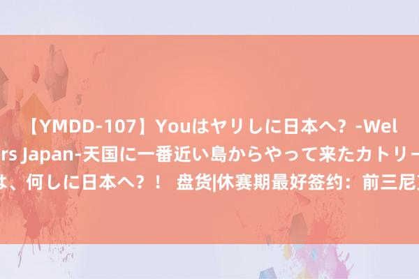 【YMDD-107】Youはヤリしに日本へ？‐Welcome to sex lovers Japan‐天国に一番近い島からやって来たカトリーヌ・クロエは、何しに日本へ？！ 盘货|休赛期最好签约：前三尼克斯续大头&76东谈主得马丁&马刺签保罗