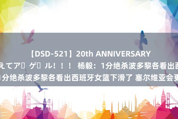 【DSD-521】20th ANNIVERSARY 50人のママがイッパイ教えてア・ゲ・ル！！！ 杨毅：1分绝杀波多黎各看出西班牙女篮下滑了 塞尔维亚会更难打