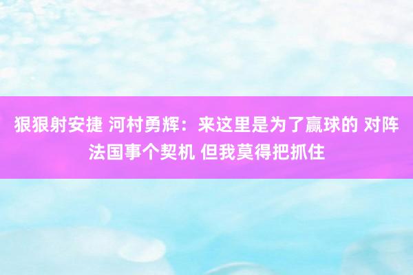 狠狠射安捷 河村勇辉：来这里是为了赢球的 对阵法国事个契机 但我莫得把抓住