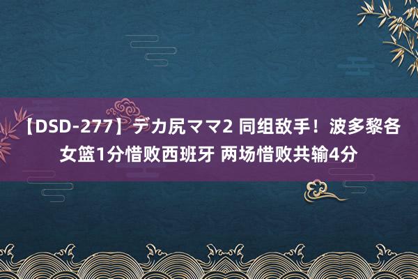 【DSD-277】デカ尻ママ2 同组敌手！波多黎各女篮1分惜败西班牙 两场惜败共输4分