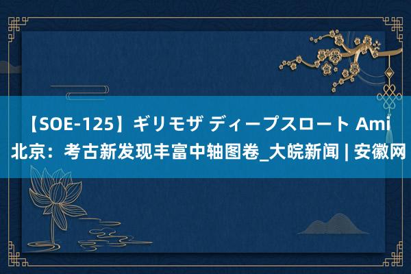 【SOE-125】ギリモザ ディープスロート Ami 北京：考古新发现丰富中轴图卷_大皖新闻 | 安徽网