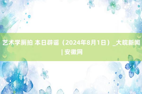 艺术学厕拍 本日辟谣（2024年8月1日）_大皖新闻 | 安徽网