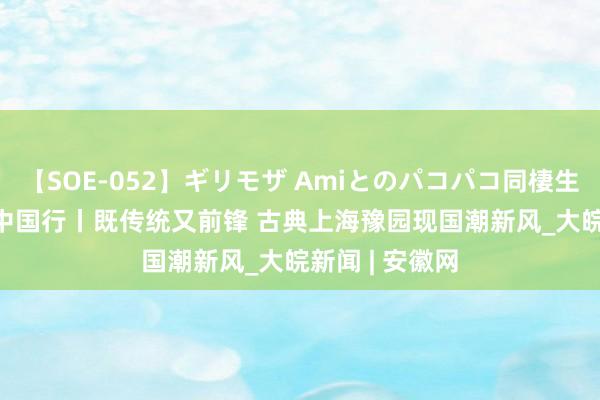 【SOE-052】ギリモザ Amiとのパコパコ同棲生活 Ami 文化中国行丨既传统又前锋 古典上海豫园现国潮新风_大皖新闻 | 安徽网