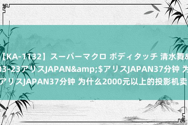 【KA-1132】スーパーマクロ ボディタッチ 清水舞</a>2008-03-23アリスJAPAN&$アリスJAPAN37分钟 为什么2000元以上的投影机卖不动了？