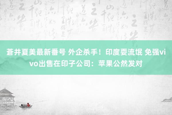 蒼井夏美最新番号 外企杀手！印度耍流氓 免强vivo出售在印子公司：苹果公然发对