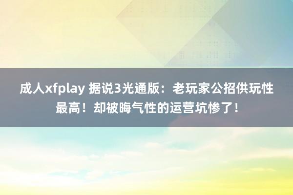 成人xfplay 据说3光通版：老玩家公招供玩性最高！却被晦气性的运营坑惨了！