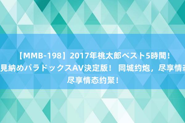 【MMB-198】2017年桃太郎ベスト5時間！これが見納めパラドックスAV決定版！ 同城约炮，尽享情态约聚！