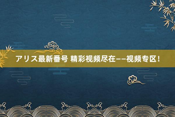 アリス最新番号 精彩视频尽在——视频专区！