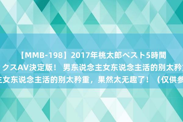 【MMB-198】2017年桃太郎ベスト5時間！これが見納めパラドックスAV決定版！ 男东说念主女东说念主活的别太矜重，果然太无趣了！（仅供参考）